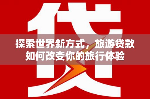 日土探索世界新方式，旅游贷款如何改变你的旅行体验